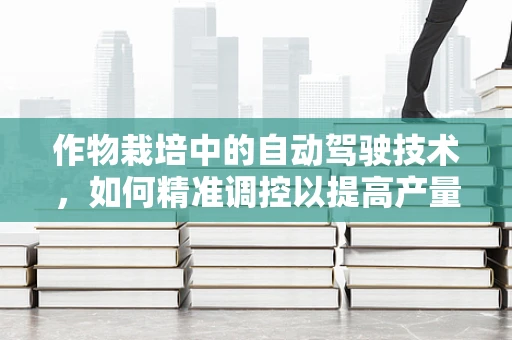 作物栽培中的自动驾驶技术，如何精准调控以提高产量？