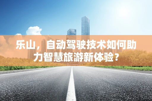 乐山，自动驾驶技术如何助力智慧旅游新体验？