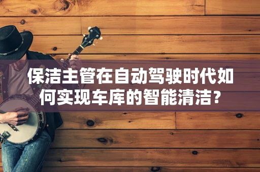 保洁主管在自动驾驶时代如何实现车库的智能清洁？