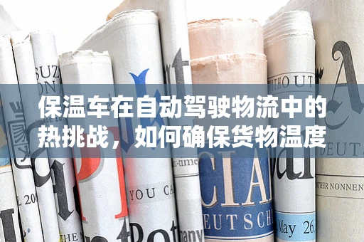 保温车在自动驾驶物流中的热挑战，如何确保货物温度控制与安全行驶的双重保障？