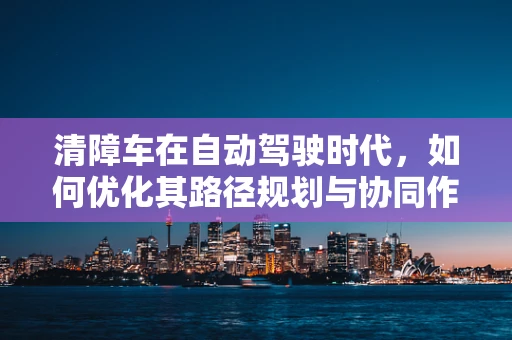 清障车在自动驾驶时代，如何优化其路径规划与协同作业？