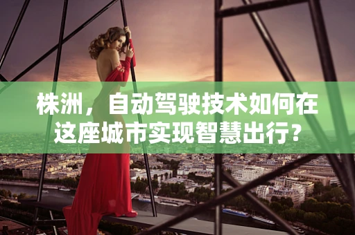 株洲，自动驾驶技术如何在这座城市实现智慧出行？