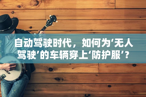 自动驾驶时代，如何为‘无人驾驶’的车辆穿上‘防护服’？