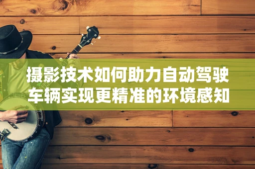 摄影技术如何助力自动驾驶车辆实现更精准的环境感知？