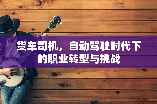 货车司机，自动驾驶时代下的职业转型与挑战