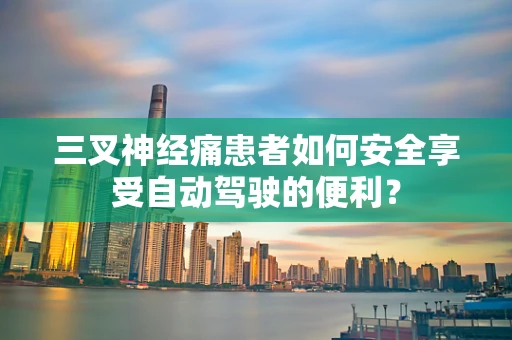 三叉神经痛患者如何安全享受自动驾驶的便利？