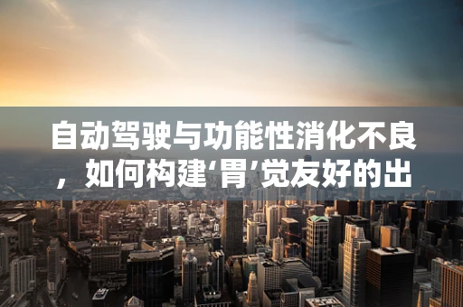 自动驾驶与功能性消化不良，如何构建‘胃’觉友好的出行体验？
