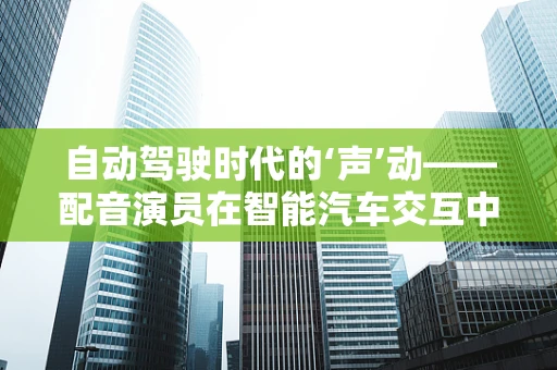 自动驾驶时代的‘声’动——配音演员在智能汽车交互中的角色与挑战