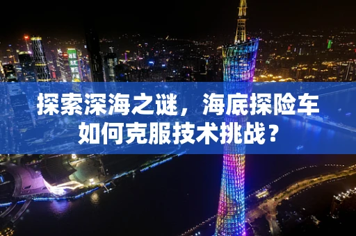 探索深海之谜，海底探险车如何克服技术挑战？