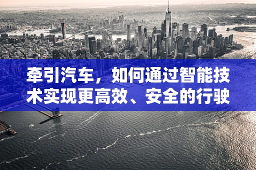 牵引汽车，如何通过智能技术实现更高效、安全的行驶？