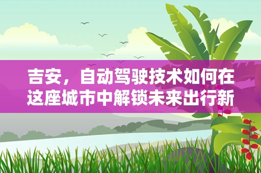 吉安，自动驾驶技术如何在这座城市中解锁未来出行新篇章？