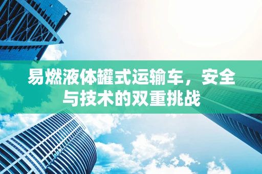 易燃液体罐式运输车，安全与技术的双重挑战