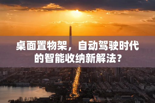 桌面置物架，自动驾驶时代的智能收纳新解法？