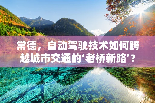常德，自动驾驶技术如何跨越城市交通的‘老桥新路’？