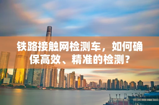 铁路接触网检测车，如何确保高效、精准的检测？