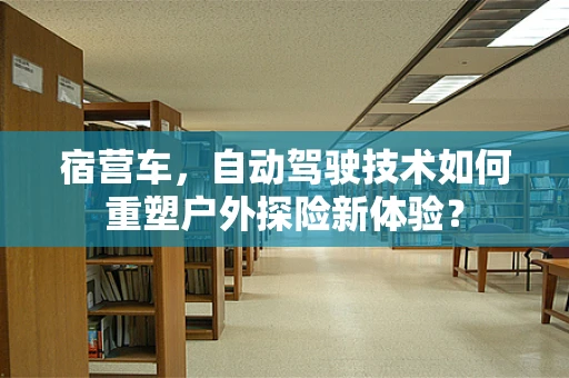 宿营车，自动驾驶技术如何重塑户外探险新体验？