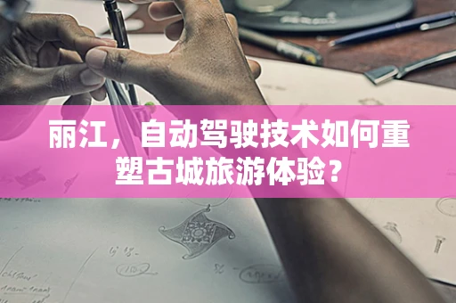 丽江，自动驾驶技术如何重塑古城旅游体验？