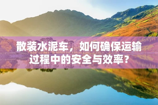 散装水泥车，如何确保运输过程中的安全与效率？