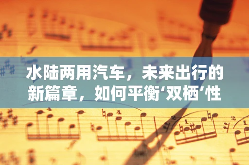 水陆两用汽车，未来出行的新篇章，如何平衡‘双栖’性能与安全？