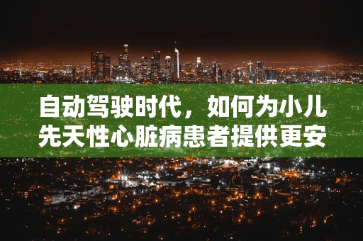自动驾驶时代，如何为小儿先天性心脏病患者提供更安全的出行保障？