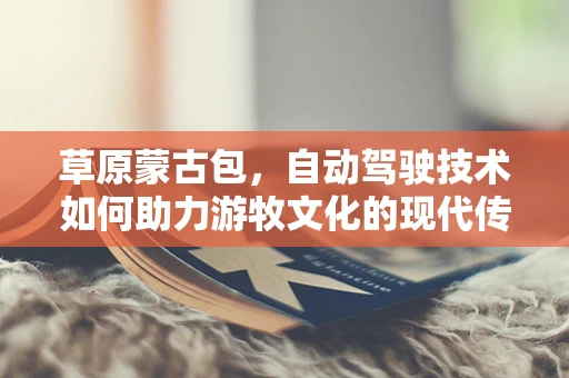 草原蒙古包，自动驾驶技术如何助力游牧文化的现代传承？