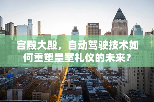 宫殿大殿，自动驾驶技术如何重塑皇室礼仪的未来？