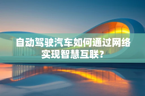 自动驾驶汽车如何通过网络实现智慧互联？