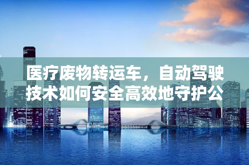 医疗废物转运车，自动驾驶技术如何安全高效地守护公共卫生？