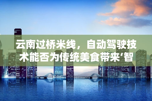 云南过桥米线，自动驾驶技术能否为传统美食带来‘智能’新体验？