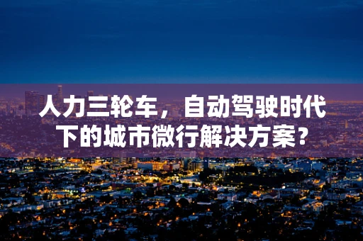 人力三轮车，自动驾驶时代下的城市微行解决方案？