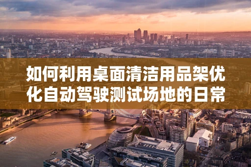 如何利用桌面清洁用品架优化自动驾驶测试场地的日常维护？