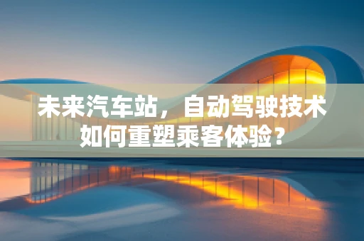 未来汽车站，自动驾驶技术如何重塑乘客体验？