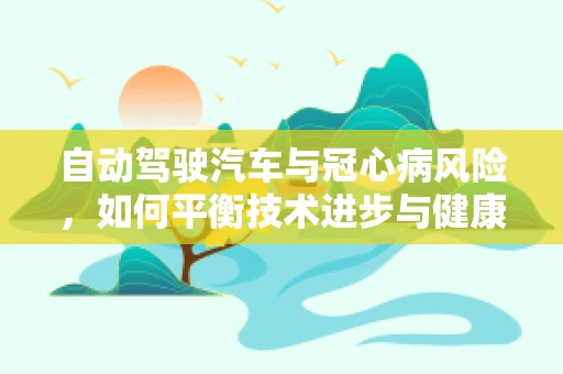 自动驾驶汽车与冠心病风险，如何平衡技术进步与健康考量？
