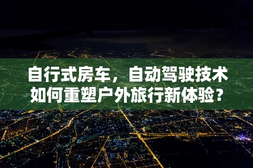自行式房车，自动驾驶技术如何重塑户外旅行新体验？