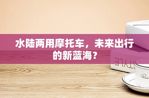 水陆两用摩托车，未来出行的新蓝海？