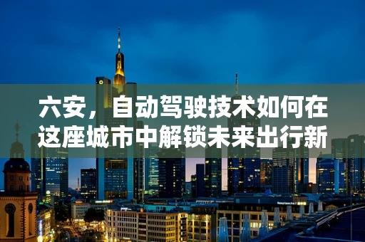 六安，自动驾驶技术如何在这座城市中解锁未来出行新模式？