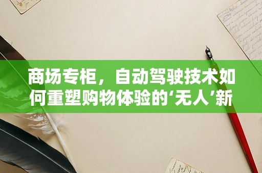 商场专柜，自动驾驶技术如何重塑购物体验的‘无人’新篇章？