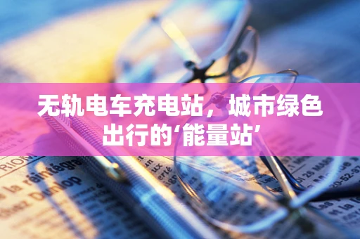 无轨电车充电站，城市绿色出行的‘能量站’