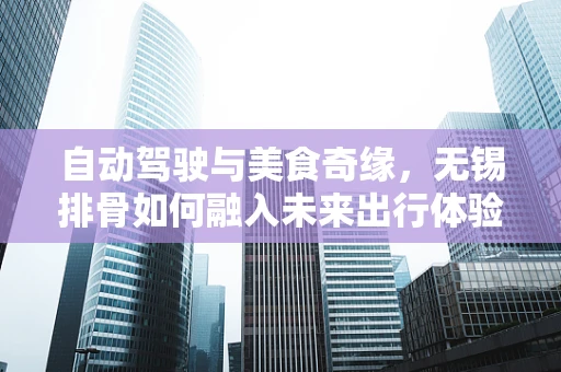 自动驾驶与美食奇缘，无锡排骨如何融入未来出行体验？