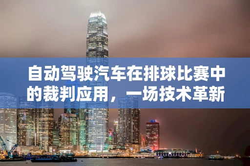 自动驾驶汽车在排球比赛中的裁判应用，一场技术革新与挑战的碰撞