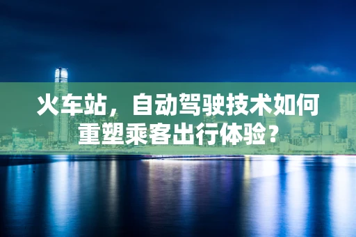 火车站，自动驾驶技术如何重塑乘客出行体验？