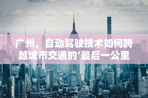 广州，自动驾驶技术如何跨越城市交通的‘最后一公里’？