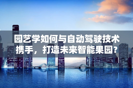 园艺学如何与自动驾驶技术携手，打造未来智能果园？