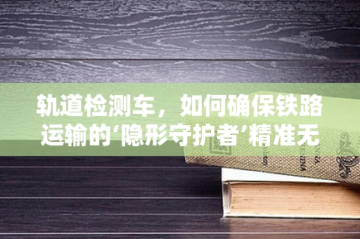 轨道检测车，如何确保铁路运输的‘隐形守护者’精准无误？
