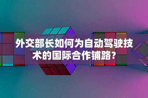 外交部长如何为自动驾驶技术的国际合作铺路？