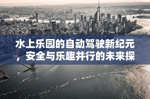 水上乐园的自动驾驶新纪元，安全与乐趣并行的未来探索