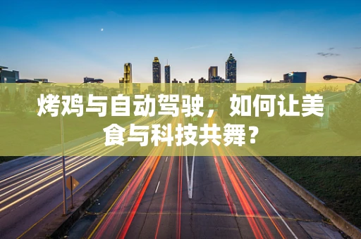 烤鸡与自动驾驶，如何让美食与科技共舞？