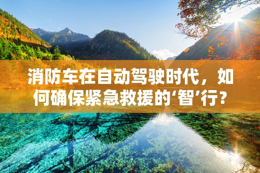 消防车在自动驾驶时代，如何确保紧急救援的‘智’行？