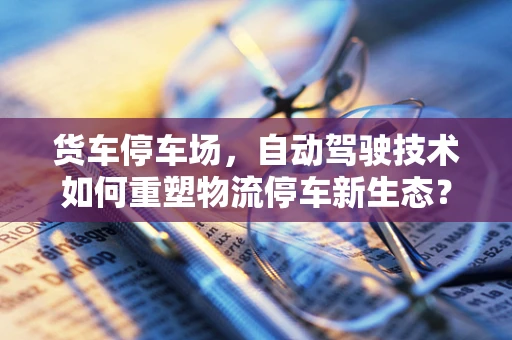 货车停车场，自动驾驶技术如何重塑物流停车新生态？