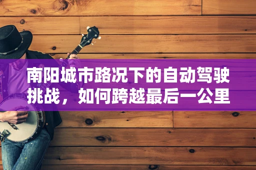 南阳城市路况下的自动驾驶挑战，如何跨越最后一公里？